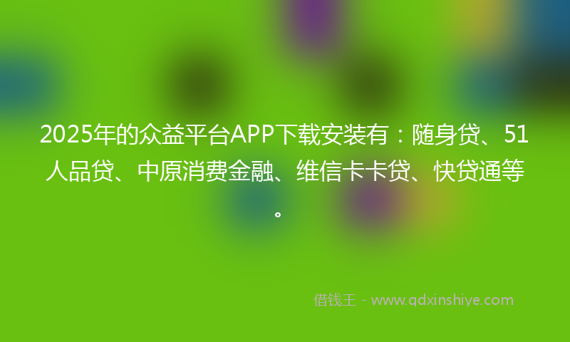 2025年的众益平台APP下载安装有：随身贷、51人品贷、中原消费金融、维信卡卡贷、快贷通等。