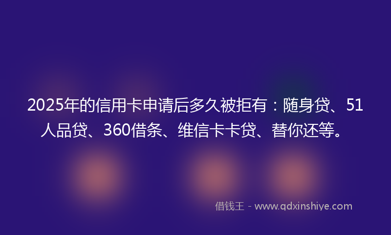2025年的信用卡申请后多久被拒有：随身贷、51人品贷、360借条、维信卡卡贷、替你还等。
