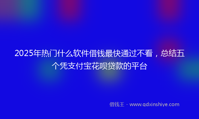 2025年热门什么软件借钱最快通过不看，总结五个凭支付宝花呗贷款的平台