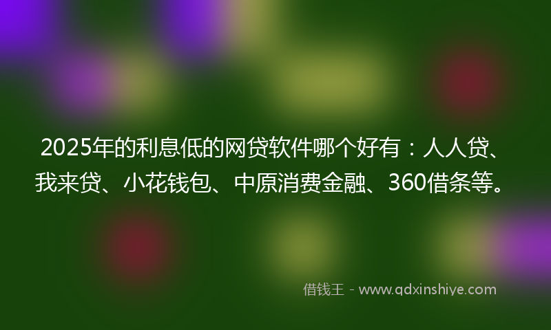2025年的利息低的网贷软件哪个好有：人人贷、我来贷、小花钱包、中原消费金融、360借条等。