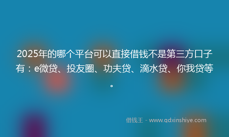 2025年的哪个平台可以直接借钱不是第三方口子有：e微贷、投友圈、功夫贷、滴水贷、你我贷等。