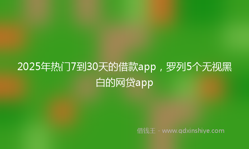 2025年热门7到30天的借款app，罗列5个无视黑白的网贷app