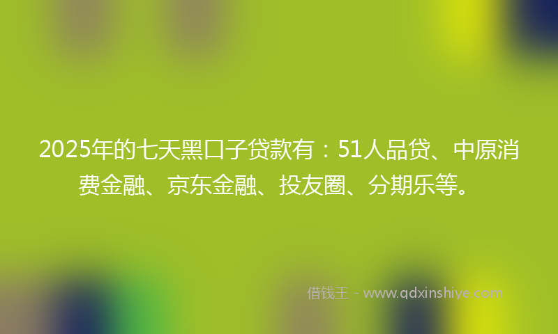 2025年的七天黑口子贷款有：51人品贷、中原消费金融、京东金融、投友圈、分期乐等。