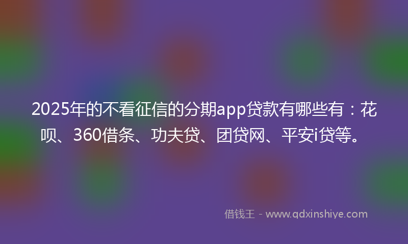 2025年的不看征信的分期app贷款有哪些有：花呗、360借条、功夫贷、团贷网、平安i贷等。
