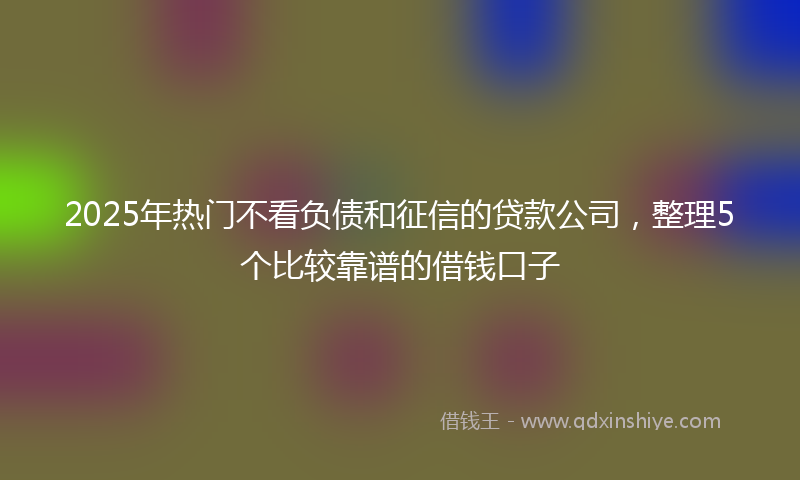 2025年热门不看负债和征信的贷款公司，整理5个比较靠谱的借钱口子