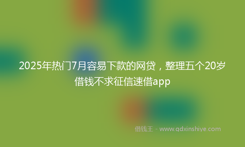 2025年热门7月容易下款的网贷，整理五个20岁借钱不求征信速借app
