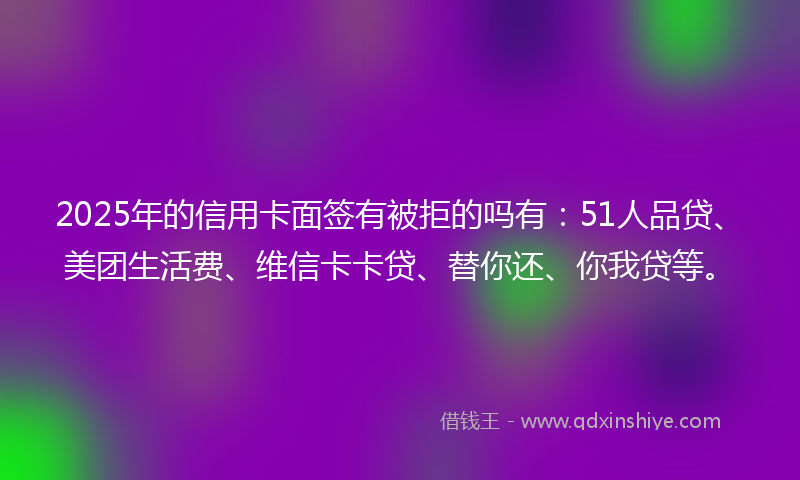 2025年的信用卡面签有被拒的吗有：51人品贷、美团生活费、维信卡卡贷、替你还、你我贷等。