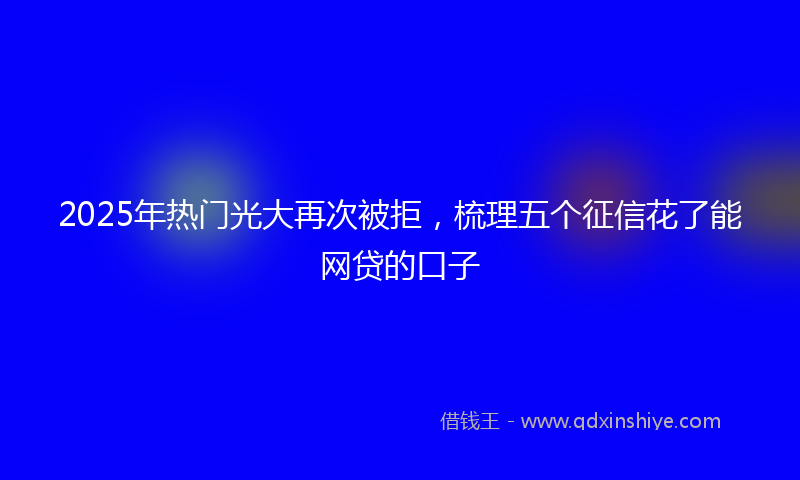 2025年热门光大再次被拒，梳理五个征信花了能网贷的口子
