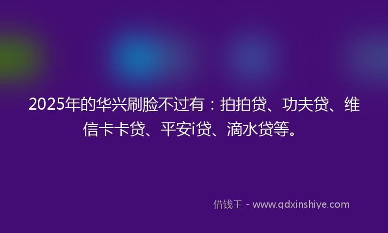 2025年的华兴刷脸不过有：拍拍贷、功夫贷、维信卡卡贷、平安i贷、滴水贷等。