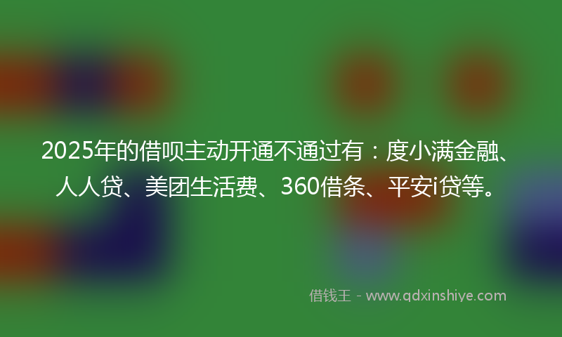 2025年的借呗主动开通不通过有：度小满金融、人人贷、美团生活费、360借条、平安i贷等。