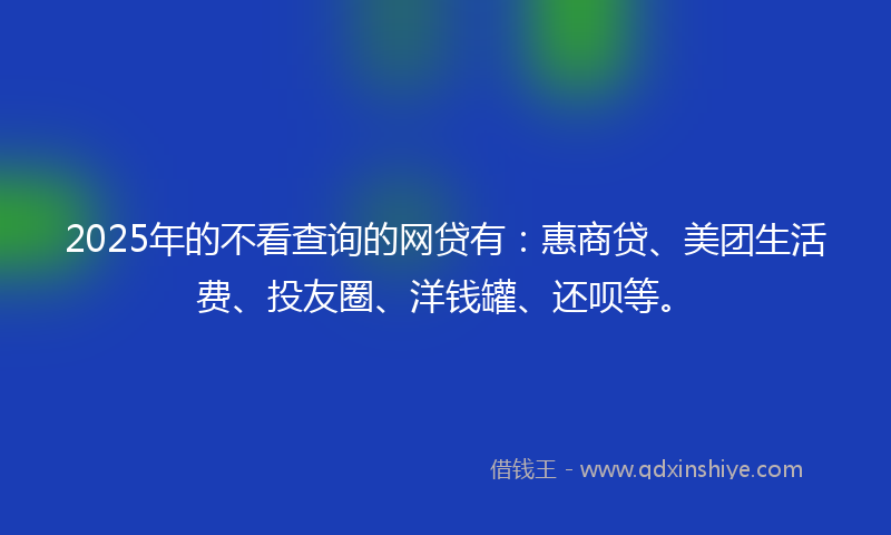 2025年的不看查询的网贷有：惠商贷、美团生活费、投友圈、洋钱罐、还呗等。