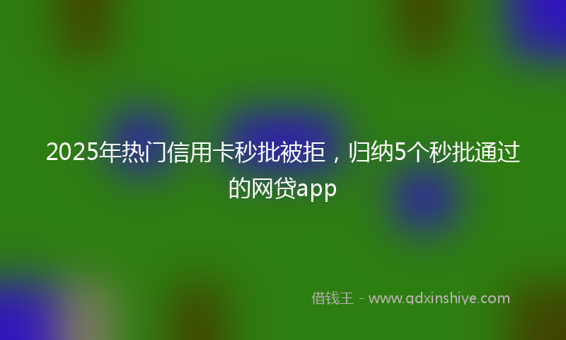 2025年热门信用卡秒批被拒，归纳5个秒批通过的网贷app