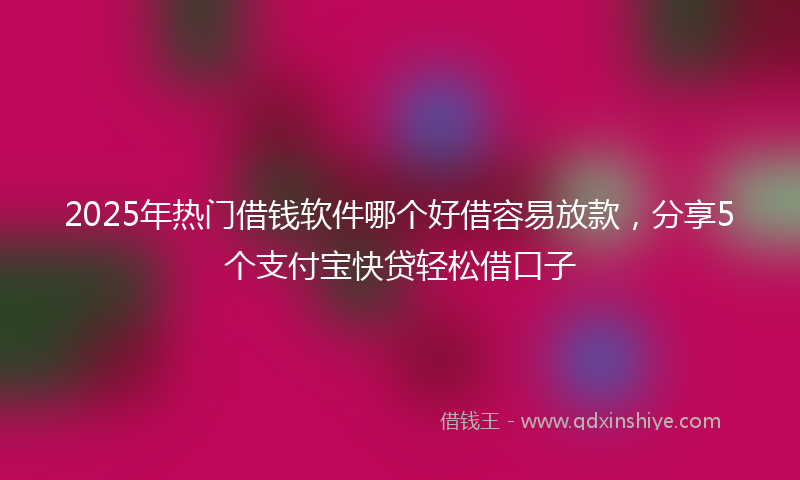 2025年热门借钱软件哪个好借容易放款，分享5个支付宝快贷轻松借口子