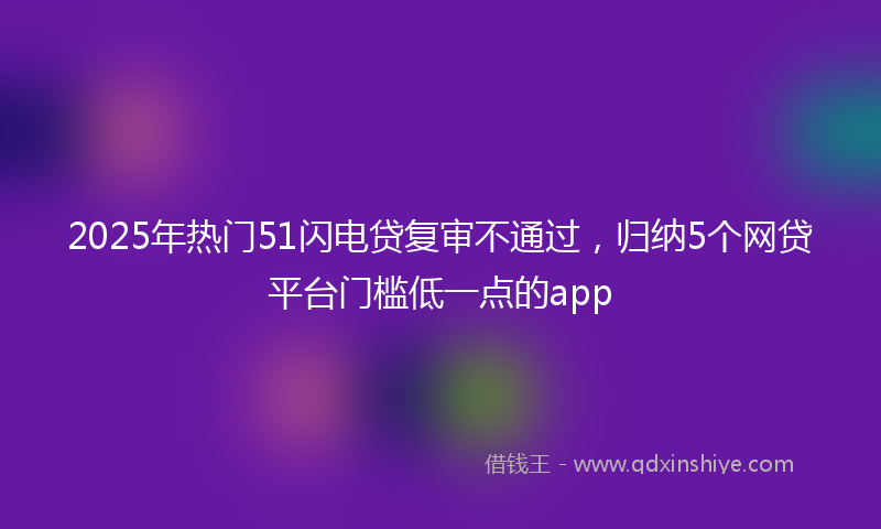 2025年热门51闪电贷复审不通过，归纳5个网贷平台门槛低一点的app