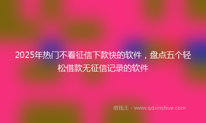 2025年热门不看征信下款快的软件，盘点五个轻松借款无征信记录的软件