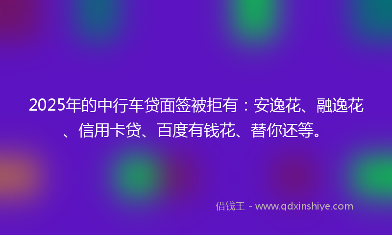 2025年的中行车贷面签被拒有：安逸花、融逸花、信用卡贷、百度有钱花、替你还等。
