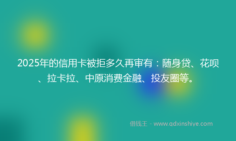 2025年的信用卡被拒多久再审有：随身贷、花呗、拉卡拉、中原消费金融、投友圈等。