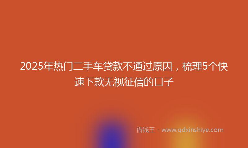 2025年热门二手车贷款不通过原因，梳理5个快速下款无视征信的口子