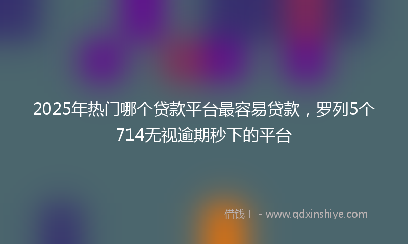 2025年热门哪个贷款平台最容易贷款，罗列5个714无视逾期秒下的平台