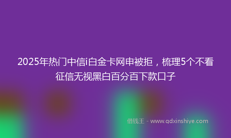 2025年热门中信i白金卡网申被拒，梳理5个不看征信无视黑白百分百下款口子