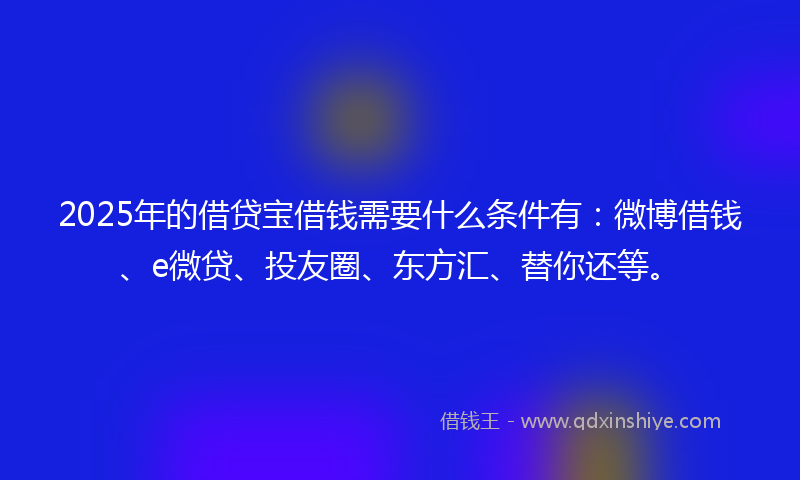 2025年的借贷宝借钱需要什么条件有：微博借钱、e微贷、投友圈、东方汇、替你还等。