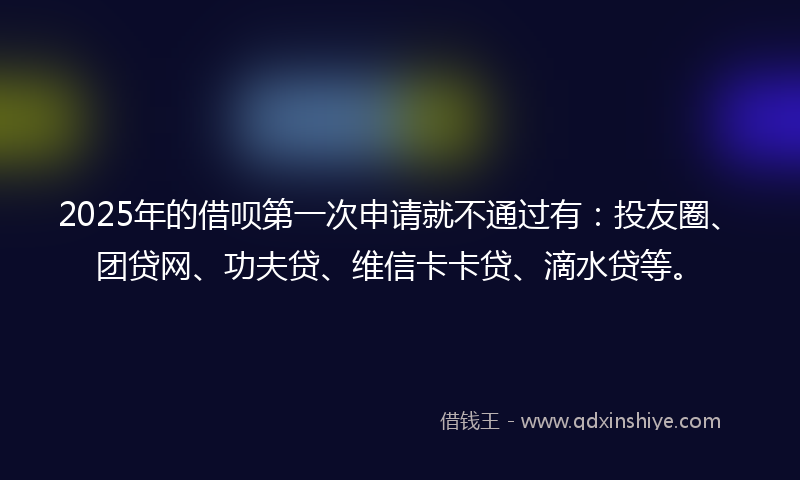 2025年的借呗第一次申请就不通过有：投友圈、团贷网、功夫贷、维信卡卡贷、滴水贷等。