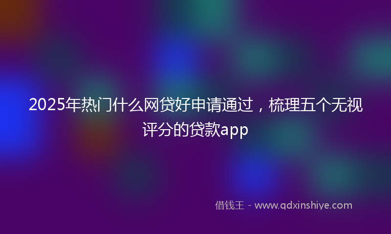 2025年热门什么网贷好申请通过，梳理五个无视评分的贷款app