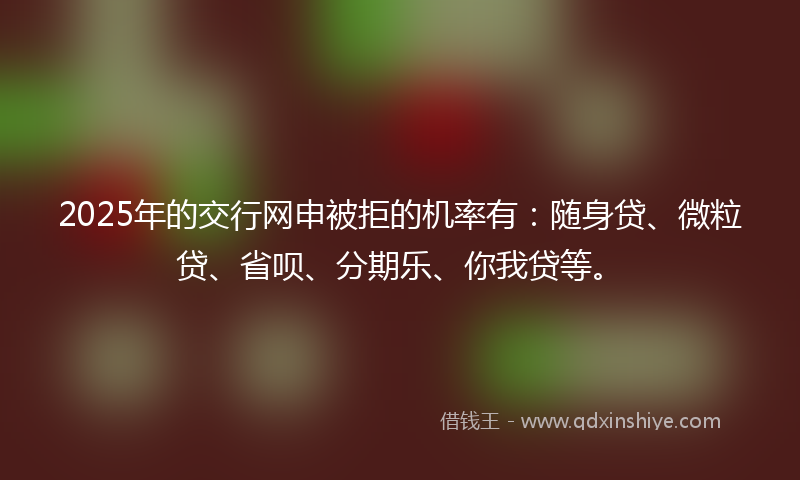 2025年的交行网申被拒的机率有：随身贷、微粒贷、省呗、分期乐、你我贷等。