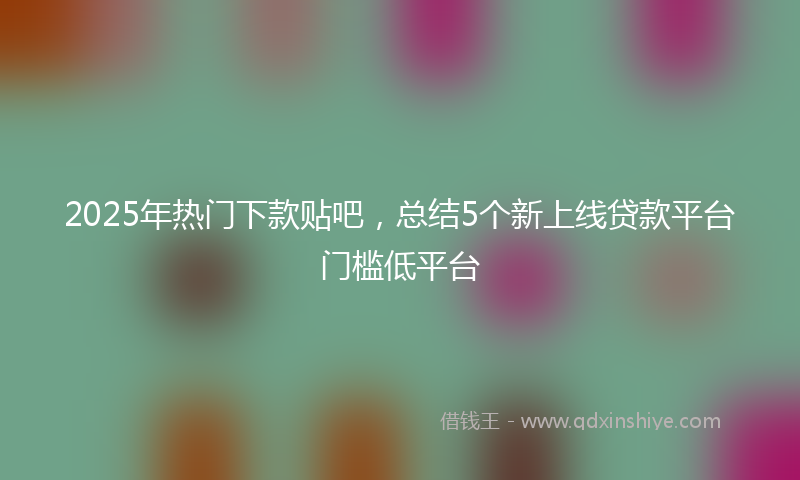 2025年热门下款贴吧，总结5个新上线贷款平台门槛低平台