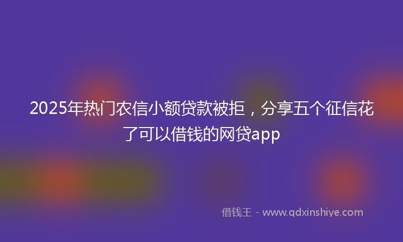 2025年热门农信小额贷款被拒，分享五个征信花了可以借钱的网贷app
