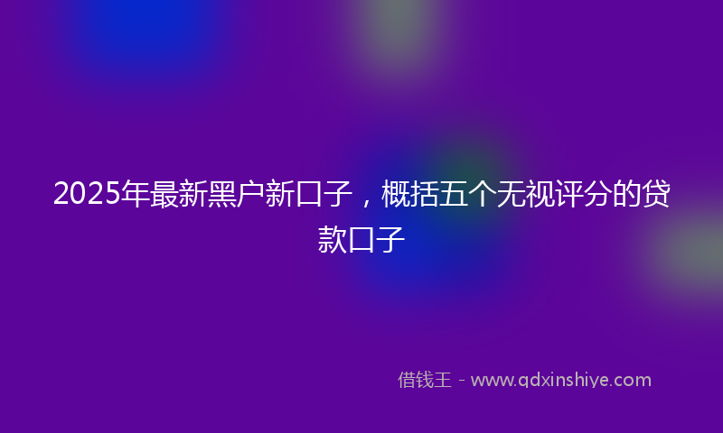 2025年最新黑户新口子，概括五个无视评分的贷款口子