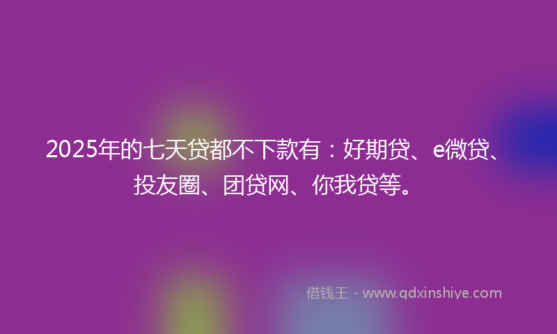2025年的七天贷都不下款有：好期贷、e微贷、投友圈、团贷网、你我贷等。