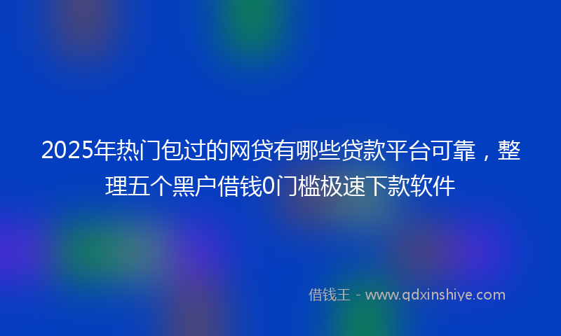 2025年热门包过的网贷有哪些贷款平台可靠，整理五个黑户借钱0门槛极速下款软件