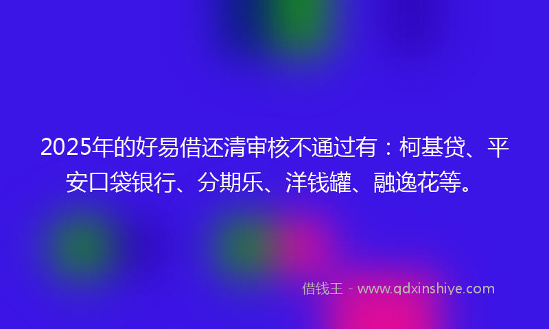 2025年的好易借还清审核不通过有：柯基贷、平安口袋银行、分期乐、洋钱罐、融逸花等。