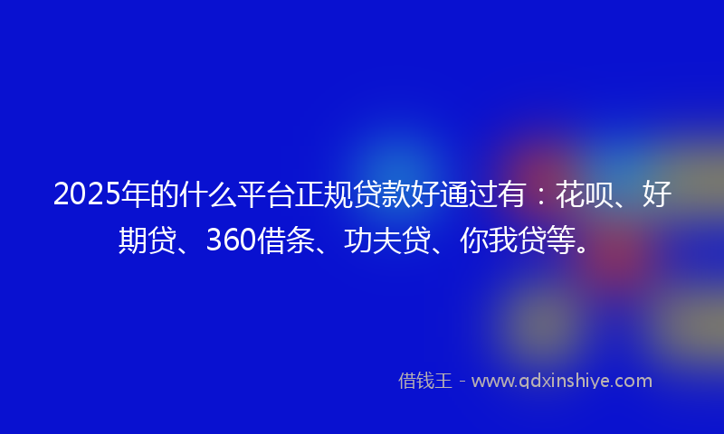 2025年的什么平台正规贷款好通过有：花呗、好期贷、360借条、功夫贷、你我贷等。