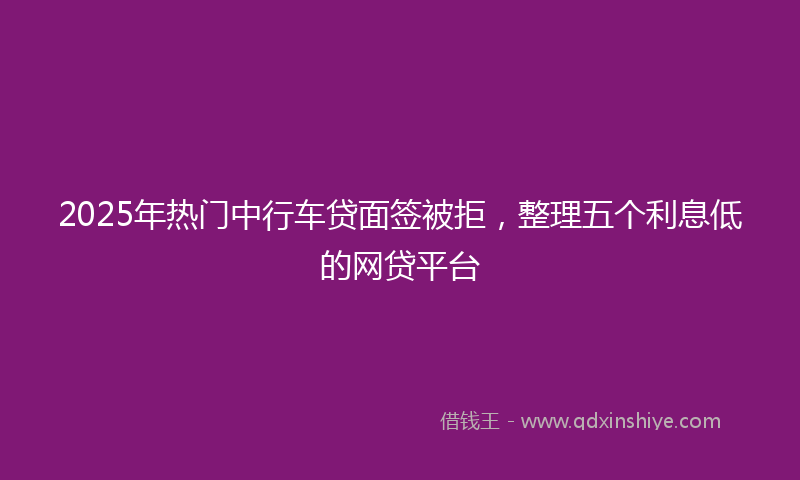 2025年热门中行车贷面签被拒，整理五个利息低的网贷平台