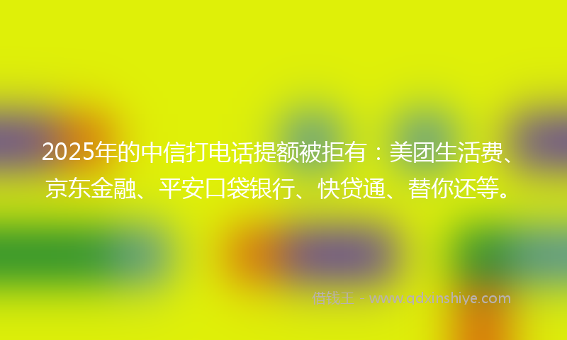 2025年的中信打电话提额被拒有：美团生活费、京东金融、平安口袋银行、快贷通、替你还等。