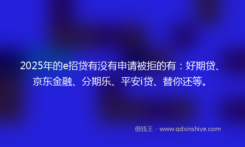 2025年的e招贷有没有申请被拒的有：好期贷、京东金融、分期乐、平安i贷、替你还等。