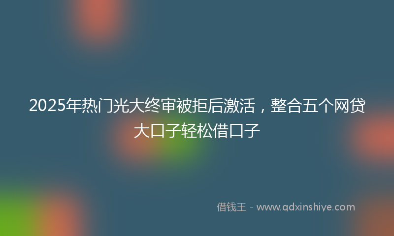 2025年热门光大终审被拒后激活，整合五个网贷大口子轻松借口子
