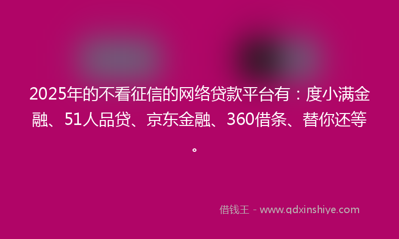 2025年的不看征信的网络贷款平台有：度小满金融、51人品贷、京东金融、360借条、替你还等。