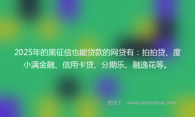 2025年的黑征信也能贷款的网贷有：拍拍贷、度小满金融、信用卡贷、分期乐、融逸花等。