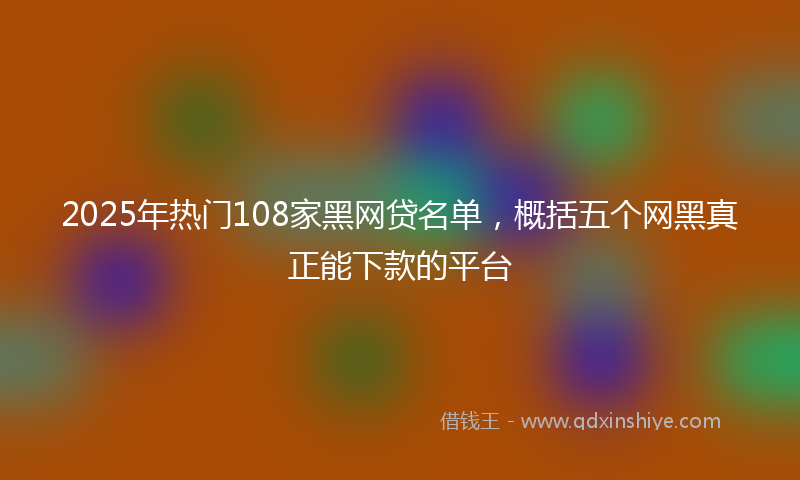 2025年热门108家黑网贷名单，概括五个网黑真正能下款的平台