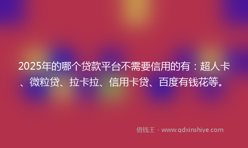 2025年的哪个贷款平台不需要信用的有：超人卡、微粒贷、拉卡拉、信用卡贷、百度有钱花等。