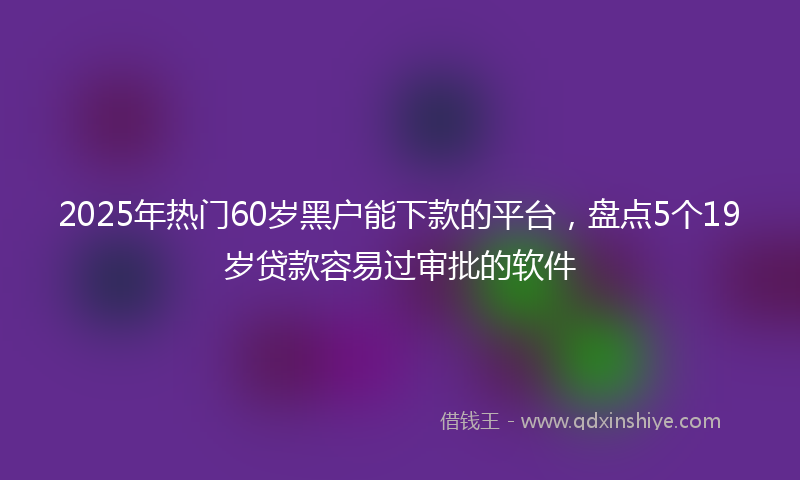 2025年热门60岁黑户能下款的平台，盘点5个19岁贷款容易过审批的软件
