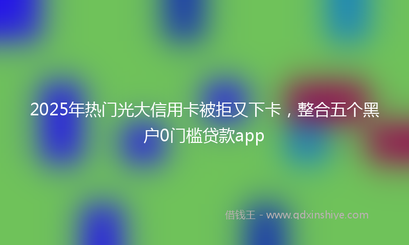 2025年热门光大信用卡被拒又下卡，整合五个黑户0门槛贷款app