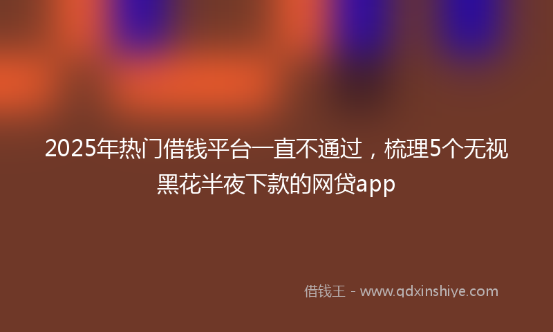 2025年热门借钱平台一直不通过，梳理5个无视黑花半夜下款的网贷app