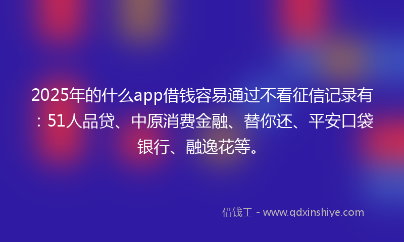 2025年的什么app借钱容易通过不看征信记录有：51人品贷、中原消费金融、替你还、平安口袋银行、融逸花等。