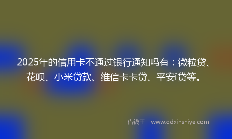 2025年的信用卡不通过银行通知吗有：微粒贷、花呗、小米贷款、维信卡卡贷、平安i贷等。