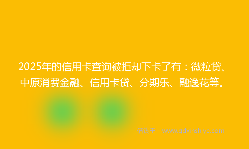 2025年的信用卡查询被拒却下卡了有：微粒贷、中原消费金融、信用卡贷、分期乐、融逸花等。