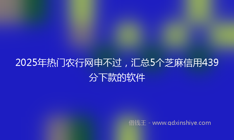 2025年热门农行网申不过，汇总5个芝麻信用439分下款的软件